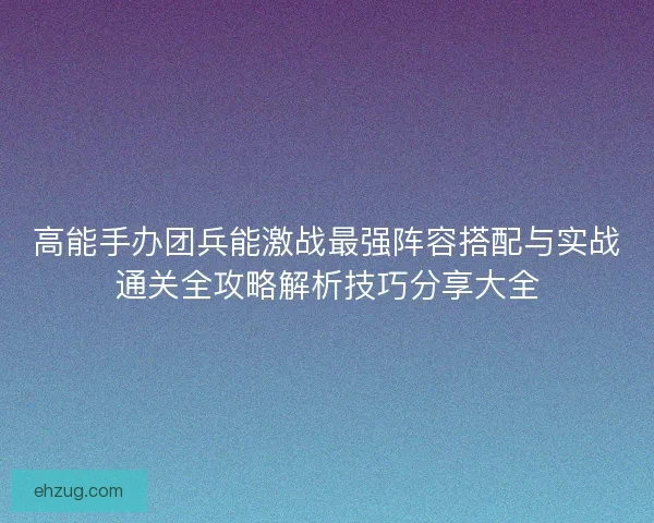 高能手办团兵能激战最强阵容搭配与实战通关全攻略解析技巧分享大全