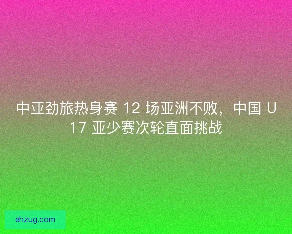 中亚劲旅热身赛 12 场亚洲不败，中国 U17 亚少赛次轮直面挑战