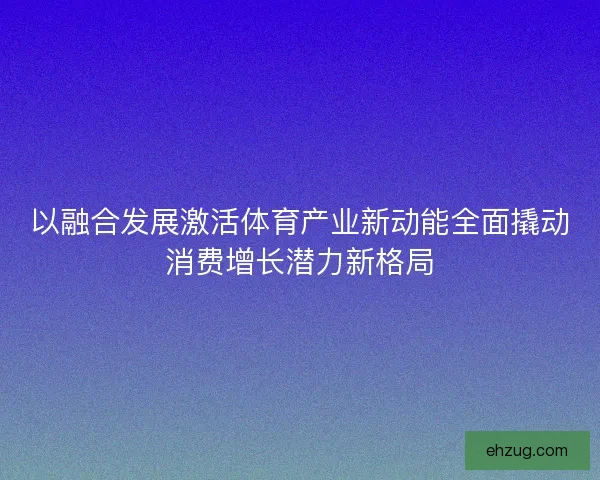 以融合发展激活体育产业新动能全面撬动消费增长潜力新格局