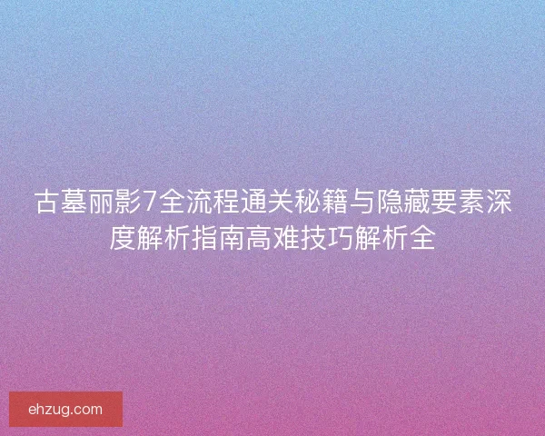 古墓丽影7全流程通关秘籍与隐藏要素深度解析指南高难技巧解析全