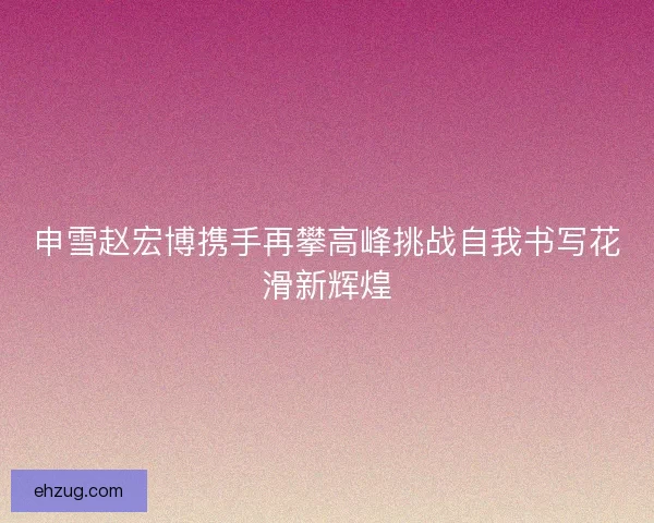 申雪赵宏博携手再攀高峰挑战自我书写花滑新辉煌