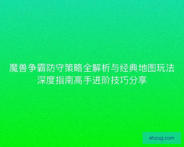 魔兽争霸防守策略全解析与经典地图玩法深度指南高手进阶技巧分享