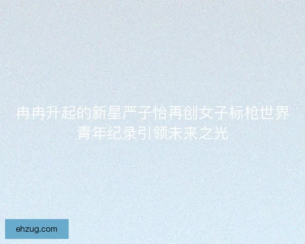 冉冉升起的新星严子怡再创女子标枪世界青年纪录引领未来之光